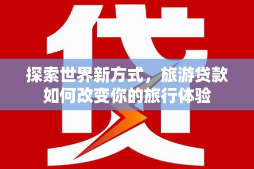 赣县探索世界新方式，旅游贷款如何改变你的旅行体验